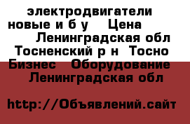 электродвигатели (новые и б/у) › Цена ­ 500-1000 - Ленинградская обл., Тосненский р-н, Тосно  Бизнес » Оборудование   . Ленинградская обл.